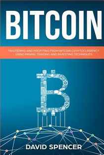 Bitcoin: Mastering and Profiting from Bitcoin Cryptocurrency Using Mining, Trading and Investing Techniques