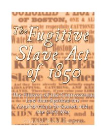 The Fugitive Slave Act of 1850: The History of the Controversial Law that Sparked the Confederacy's Secession and the Civil War