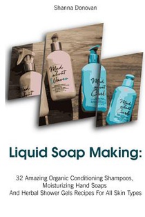 Liquid Soap Making: 32 Amazing Organic Conditioning Shampoos, Moisturizing Hand Soaps And Herbal Shower Gels Recipes For All Skin Types: (