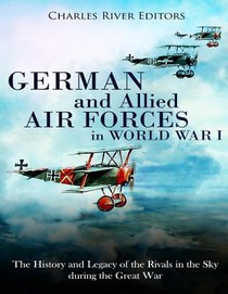 German and Allied Air Forces in World War I: The History and Legacy of the Rivals in the Sky during the Great War
