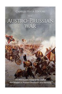 The Austro-Prussian War: The History and Legacy of the Conflict that Resulted in Prussian Dominance over Germany