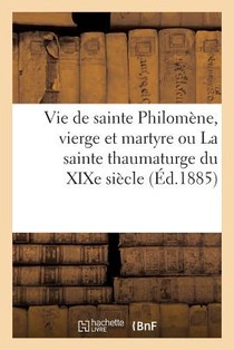 Vie de Sainte Philomene, Vierge Et Martyre Ou La Sainte Thaumaturge Du XIXe Siecle