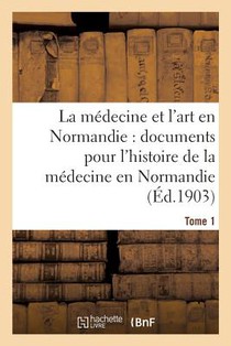 La Medecine Et l'Art En Normandie: Documents Pour Servir A l'Histoire de la Medecine Tome 1