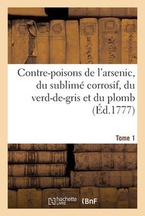 Contre-Poisons de l'Arsenic, Du Sublime Corrosif, Du Verd-De-Gris Et Du Plomb. Tome 1