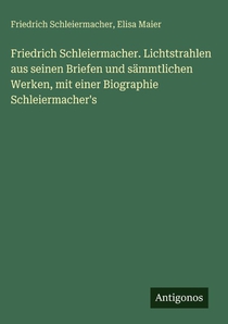 Friedrich Schleiermacher. Lichtstrahlen aus seinen Briefen und sämmtlichen Werken, mit einer Biographie Schleiermacher's