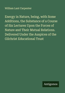 Energy in Nature, being, with Some Additions, the Substance of a Course of Six Lectures Upon the Forces of Nature and Their Mutual Relations. Delivered Under the Auspices of the Gilchrist Educational Trust