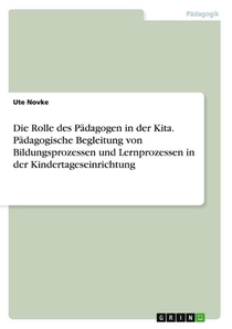 Die Rolle des Padagogen in der Kita. Padagogische Begleitung von Bildungsprozessen und Lernprozessen in der Kindertageseinrichtung