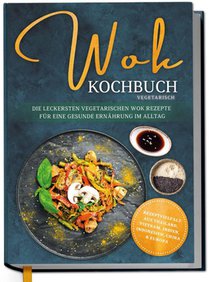 Wok Kochbuch vegetarisch: Die leckersten vegetarischen Wok Rezepte für eine gesunde Ernährung im Alltag - Rezeptvielfalt aus Thailand, Vietnam, Indien, Indonesien, China & Europa