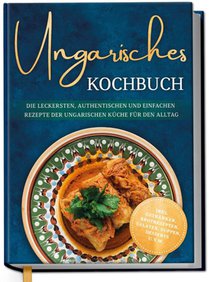 Ungarisches Kochbuch: Die leckersten, authentischen und einfachen Rezepte der ungarischen Küche für den Alltag - inkl. Getränken, Brotrezepten, Salaten, Suppen, Desserts u.v.m.