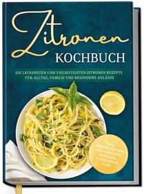 Zitronen Kochbuch: Die leckersten und vielseitigsten Zitronen Rezepte für Alltag, Familie und besondere Anlässe - inkl. Brotrezepten, Aufstrichen, Desserts, Getränken uvm.