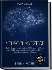 Neuroplastizität - Das Praxisbuch: In 30 Tagen durch gezielte Gehirnentwicklung und Gehirntraining Kreativität, Gedächtnis und Konzentration stärken - inkl. Workbook, Trainingsplan, Checklisten uvm.