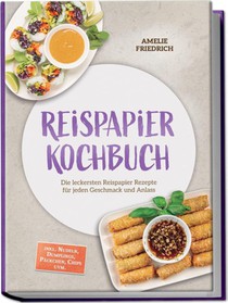Reispapier Kochbuch: Die leckersten Reispapier Rezepte für jeden Geschmack und Anlass - inkl. Nudeln, Dumplings, Päckchen, Chips uvm.
