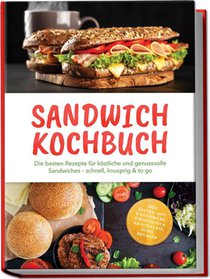 Sandwich Kochbuch: Die besten Rezepte für köstliche und genussvolle Sandwiches - schnell, knusprig & to go - inkl. Saucen, Dips & Aufstriche, Eingelegtes & Krautsalate, Süßes, Beilagen