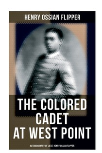 The Colored Cadet at West Point - Autobiography of Lieut. Henry Ossian Flipper: Meoirs of the First Graduate of Color From the U. S. Military Academy
