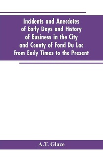 Incidents and Anecdotes of Early Days and History of Business in the City and County of Fond Du Lac from Early Times to the Present