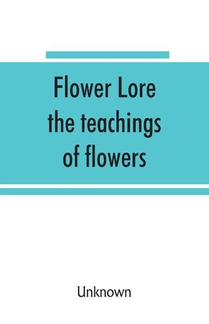 Flower lore; the teachings of flowers, historical, legendary, poetical & symbolical
