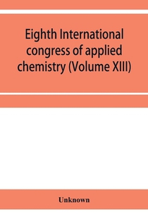 Eighth International congress of applied chemistry, Washington and New York, September 4 to 13, 1912 Section Via Starch, Cellulose and Paper (Volume XIII)