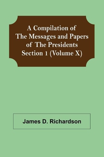 A Compilation of the Messages and Papers of the Presidents Section 1 (Volume X)