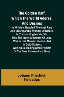 The Golden Calf, Which the World Adores, and Desires; In Which Is Handled the Most Rare and Incomparable Wonder of Nature, in Transmuting Metals; viz. How the Intire Substance of Lead, Was in One Moment Transmuted in Gold-Obrizon, with an Exceeding Small Parti