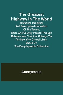 The Greatest Highway in the World; Historical, Industrial and Descriptive Information of the Towns, Cities and Country Passed Through Between New York and Chicago Via the New York Central Lines. Based on the Encyclopaedia Britannica.