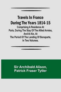 Travels in France during the years 1814-15 Comprising a residence at Paris, during the stay of the allied armies, and at Aix, at the period of the landing of Bonaparte, in two volumes.
