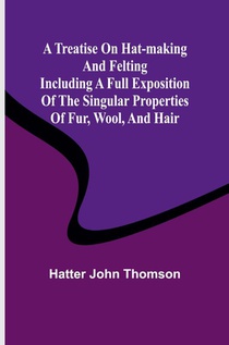 A Treatise on Hat-Making and Felting Including a Full Exposition of the Singular Properties of Fur, Wool, and Hair