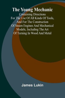The Young Mechanic Containing directions for the use of all kinds of tools, and for the construction of steam engines and mechanical models, including the art of turning in wood and metal