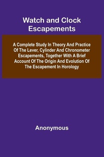 Watch And Clock Escapements; A Complete Study In Theory And Practice Of The Lever, Cylinder And Chronometer Escapements, Together With A Brief Account Of The Origin And Evolution Of The Escapement In Horology