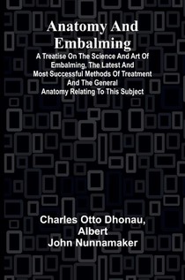 Anatomy and Embalming; A Treatise on the Science and Art of Embalming, the Latest and Most Successful Methods of Treatment and the General Anatomy Relating to this Subject