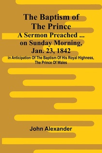 The Baptism of the Prince: A Sermon Preached ... on Sunday morning, Jan. 23, 1842, in anticipation of the baptism of His Royal Highness, the Prince of