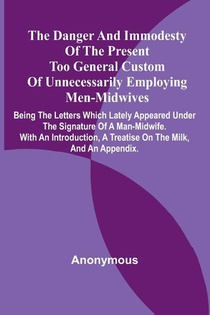 The Danger And Immodesty Of The Present Too General Custom Of Unnecessarily Employing Men-Midwives; Being The Letters Which Lately Appeared Under The Signature Of A Man-Midwife. With An Introduction, A Treatise On The Milk, And An Appendix.