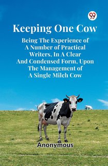Keeping One Cow Being the Experience of a Number of Practical Writers, in a Clear and Condensed Form, Upon the Management of a Single Milch Cow