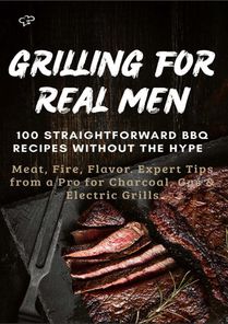 GRILLING FOR REAL MEN – 100 STRAIGHTFORWARD BBQ RECIPES WITHOUT THE HYPE