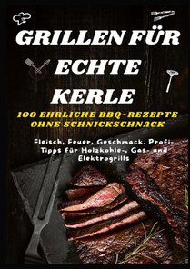 GRILLEN FÜR ECHTE KERLE – 100 EHRLICHE BBQ-REZEPTE : Fleisch, Feuer, Geschmack. Profi-Tipps für Holzkohle-, Gas- und Elektrogrills