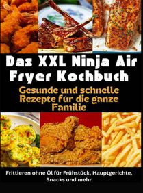 Das XXL Ninja Air Fryer Kochbuch Gesunde und schnelle Rezepte für die ganze Familie – Frittieren ohne Öl für Frühstück, Hauptgerichte, Snacks und mehr