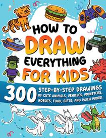 How to Draw Everything for Kids: 300 Step-by-Step Drawings of Cute Animals, Vehicles, Monsters, Robots, Food, Gifts, and Much More!