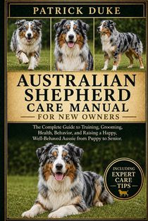 Australian Shepherd Care Manual: The Complete Guide to Training, Grooming, Health, Behavior, and Raising a Happy, Well-Behaved Aussie from Puppy to Se