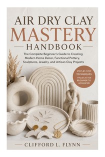 Air Dry Clay Mastery Handbook: The Complete Beginner's Guide to Creating Modern Home Décor, Functional Pottery, Sculptures, Jewelry, and Artisan Clay