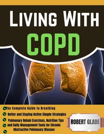 Living With COPD: The Complete Guide to Breathing Better and Staying Active Simple Strategies, Pulmonary Rehab Exercises, Nutrition Tips, and Daily Ma