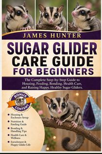 Sugar Glider Care Guide for Beginners: The Complete Step-by-Step Guide to Housing, Feeding, Bonding, Health Care, and Raising Happy, Healthy Sugar Gli