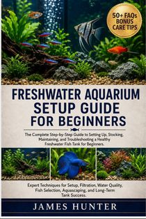Freshwater Aquarium Setup Guide for Beginners: The Complete Step-by-Step Guide to Setting Up, Stocking, Maintaining, and Troubleshooting a Healthy Fre