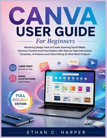 Canva User Guide for Beginners: Mastering Design Tools to Create Stunning Social Media, Business Content and Presentations with Step-by-Step Instructi