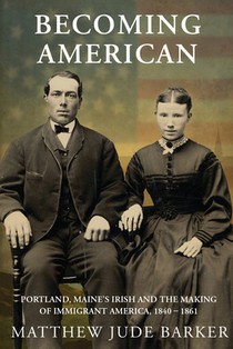 Becoming American: Portland, Maine's Irish and the Making of Immigrant America 1840 - 1861