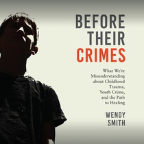 Before Their Crimes: What We're Misunderstanding about Childhood Trauma, Youth Crime, and the Path to Healing