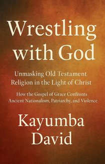 Wrestling with God Unmasking Old Testament Religion in the Light of Christ How the Gospel of Grace Confronts Ancient Nationalism, Patriarchy, and Violence
