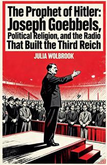 The Prophet of Hitler Joseph Goebbels, Political Religion, and the Radio That Built the Third Reich