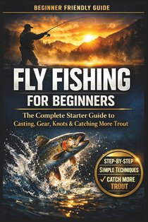 Fly Fishing for Beginners: A Simple Step-by-Step Guide to Casting, Gear, Flies, and Catching Your First Fish with Confidence