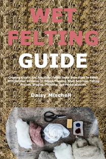 Wet Felting Guide: Creating Artistic And Functional Felted Items From Start To Finish With Detailed Guidance On Design Planning, Fiber Selection, Felt