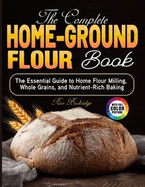 The Complete Home-Ground Flour Book: The Essential Guide to Home Flour Milling, Whole Grains, and Nutrient-Rich Baking