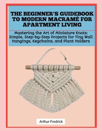 The Beginner's Guidebook to Modern Macramé for Apartment Living: Mastering the Art of Miniature Knots: Simple, Step-by-Step Projects for Tiny Wall Han